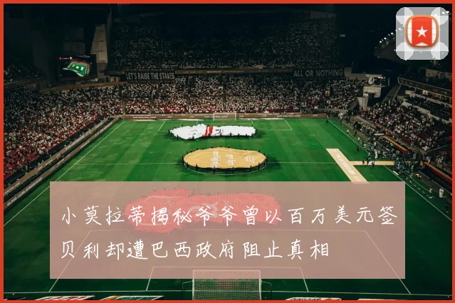 小莫拉蒂揭秘爷爷曾以百万美元签贝利却遭巴西政府阻止真相