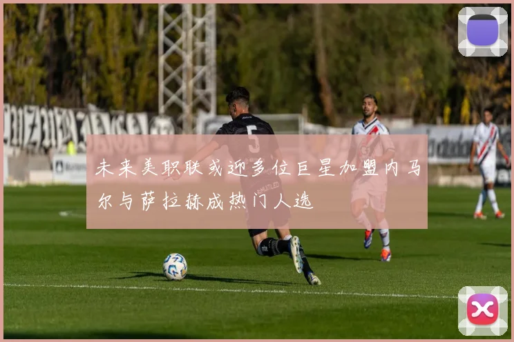 未来美职联或迎多位巨星加盟内马尔与萨拉赫成热门人选