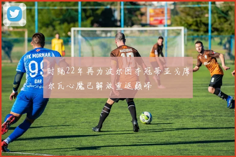 时隔22年再为波尔图夺冠蒂亚戈席尔瓦心魔已解放重返巅峰