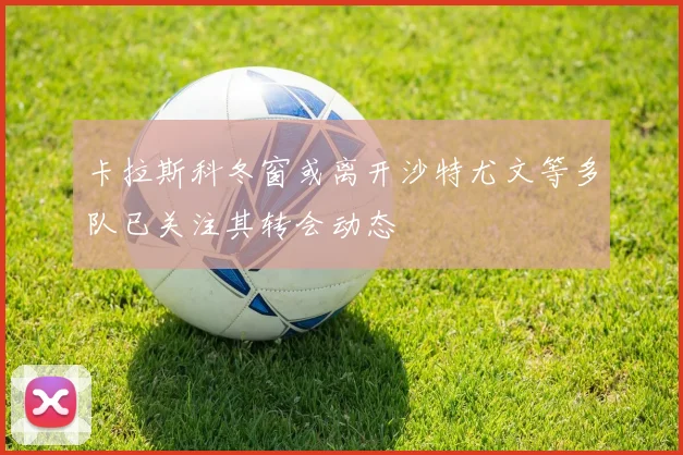 卡拉斯科冬窗或离开沙特尤文等多队已关注其转会动态