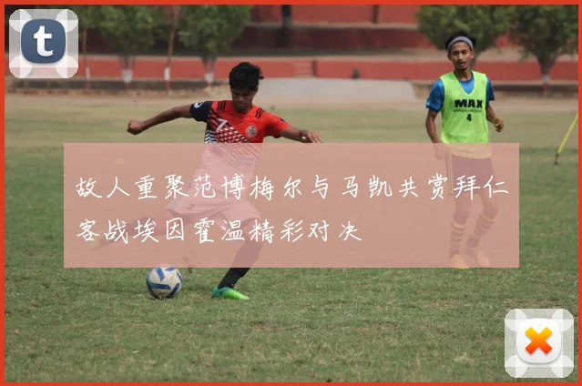 故人重聚范博梅尔与马凯共赏拜仁客战埃因霍温精彩对决