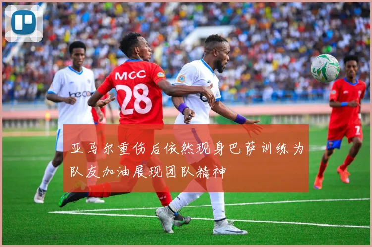 亚马尔重伤后依然现身巴萨训练为队友加油展现团队精神
