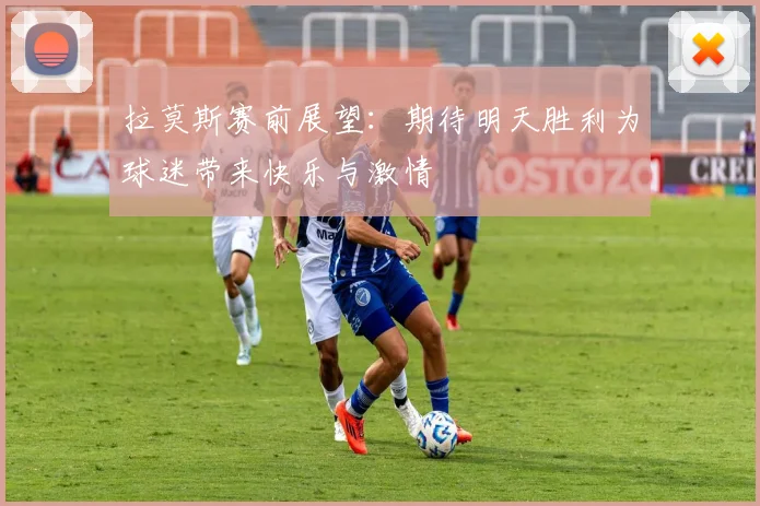 拉莫斯赛前展望：期待明天胜利为球迷带来快乐与激情