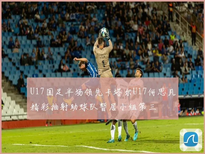 U17国足半场领先卡塔尔U17何思凡精彩抽射助球队暂居小组第三