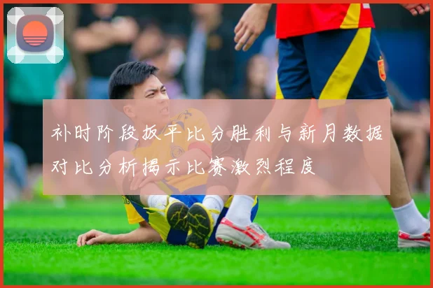 补时阶段扳平比分胜利与新月数据对比分析揭示比赛激烈程度